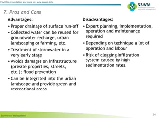 Stormwater Management
Find this presentation and more on: www.ssswm.info.
24
Advantages:
• Proper drainage of surface run-off
• Collected water can be reused for
groundwater recharge, urban
landscaping or farming, etc.
• Treatment of stormwater in a
very early stage
• Avoids damages on infrastructure
(private properties, streets,
etc.); flood prevention
• Can be integrated into the urban
landscape and provide green and
recreational areas
Disadvantages:
• Expert planning, implementation,
operation and maintenance
required
• Depending on technique a lot of
operation and labour
• Risk of clogging infiltration
system caused by high
sedimentation rates.
7. Pros and Cons
 