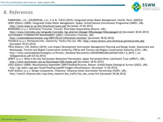 Stormwater Management
Find this presentation and more on: www.ssswm.info.
26
8. References
PARKINSON, J.N.; GOLDENFUM, J.A.; C.E.M. TUCCI (2010): Integrated Urban Water Management: Humid. Paris: UNESCO.
UNEP (Editor) (2009): Integrated Urban Water Management. Osaka: United Nations Environment Programme (UNEP). URL:
http://www.unep.or.jp/ietc/brochures/iuwm.pdf [Accessed: 27.02.2012]
RIVERSIDES (n.y.): Infiltration Trenches. Toronto: RiverSides Stewardship Alliance. URL:
http://www.riversides.org/rainguide/riversides_hgr.php?cat=2&page=39&subpage=92&subpage2=43 [Accessed: 28.02.2012]
SUSTAINABLE STORMWATER MANAGEMENT (2007): Infiltration Trenches. URL:
http://sustainablestormwater.org/2007/05/23/infiltration-trenches/ [Accessed: 28.02.2012]
TECOECO (n.y.): Permeconcrete. Glenorchy: TecEco Pty Ltd. URL: http://www.tececo.com/technical.permecocrete.php
[Accessed: 05.03.2012]
TRCA (Editor); CVC (Editor) (2010): Low Impact Development Stormwater Management Planning and Design Guide. Downsview and
Mississauga: Toronto and Region Conservation Authority (TRCA) and Toronto and Region Conservation Authority (CVC). URL:
http://www.sustainabletechnologies.ca/Portals/_Rainbow/Documents/LID%20SWM%20Guide%20-%20v1.0_2010_1_no
%20appendices.pdf [27.02.2012]
UPRCT (n.y.): What is On-site Stormwater Detention? Parramatta: Upper Parramatta River Catchment Trust (UPRCT). URL:
http://www.stormwater.net.au/Downloads/OSD-simple.pdf [Accessed: 28.02.2012]
USGS (Editor) (2009): Miscellaneous September 2009 Flooding Pictures. Reston: United States Geological Survey (USGS). URL:
http://ga.water.usgs.gov/flood/flooding-sept09/images/miscellaneous/ [Accessed: 31.05.2012]
VUSP (Editor) (n.y.): Design Components. Villanova: Villanova Urban Stormwater Partnership (VUSP). URL:
http://www3.villanova.edu/vusp/bmp_research/bio_traffic/bio_des_comp.htm [Accessed: 04.06.2012]
 
