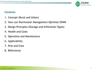 Stormwater Management
Find this presentation and more on: www.ssswm.info.
Contents
1. Concept (Rural and Urban)
2. How can Stormwater Management Optimise SSWM
3. Design Principles (Storage and Infiltration Types)
4. Health and Costs
5. Operation and Maintenance
6. Applicability
7. Pros and Cons
8. References
3
 
