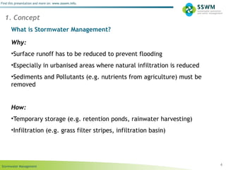 Stormwater Management
Find this presentation and more on: www.ssswm.info.
What is Stormwater Management?
Why:
•Surface runoff has to be reduced to prevent flooding
•Especially in urbanised areas where natural infiltration is reduced
•Sediments and Pollutants (e.g. nutrients from agriculture) must be
removed
How:
•Temporary storage (e.g. retention ponds, rainwater harvesting)
•Infiltration (e.g. grass filter stripes, infiltration basin)
4
1. Concept
 
