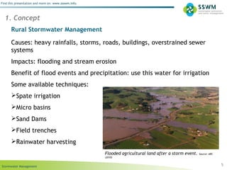 Stormwater Management
Find this presentation and more on: www.ssswm.info.
Rural Stormwater Management
Causes: heavy rainfalls, storms, roads, buildings, overstrained sewer
systems
Impacts: flooding and stream erosion
Benefit of flood events and precipitation: use this water for irrigation
Some available techniques:
Spate irrigation
Micro basins
Sand Dams
Field trenches
Rainwater harvesting
5
1. Concept
Flooded agricultural land after a storm event. Source: ARC
(2010)
 