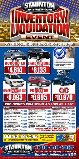 OVER 100 VEHICLES TO CHOOSE FROM!



                                                                                                                                                                                                                          ✓6-POINT INSPECTION BY
                                                                                                                                                                                                                           5
                                           1998 HONDA                                                                                              2005 JEEP                                                               STAUNTON MASTER TECHNICIANS


         ACCORD EX GRAND CHEROKEE        STK# 11N194B                                                                                           STK# 11S297A
                                                                                                                                                                                                                          ✓OWERTRAIN WARRANTY COVERAGE
                                                                                                                                                                                                                           P
                                                                                                                                                                                                                          ✓REE AUTOCHECK BY EXPERIAN
                                                                                                                                                                                                                           F
                                                                                                                                                                                                                           VEHICLE SERVICE




                                4,814                                                                                                  8,133
                                                                                                                                                                                                                          ✓REE VA STATE INSPECTIONS FOR LIFE
          $          $
                                                                                                                                                                                                                           F




                                                                                                                                                                                                                                         RETURN POLICY




                                        2006 DODGE                                                                                            2002 SUBARU                                                                                                 2005 HONDA
   GRAND CARAVAN SXT FORESTER          STK# 10N343A                                                                                             STK# 11S432A
                                                                                                                                                                                                                                                   CIVIC  STK# 11N270A

     $                $
                          8,893                                                                                                    8,995                                                                                         $
                                                                                                                                                                                                                                         10,970
         Pre-Owned Financing as lOw as 1.99%
     CARS                                                                                                                                                                                                        TRUCKS, VANS  SUVs
    2006 NISSAN XTERRA                                                                                    2008 chRySlER SEbRINg $                                                                               2004 chEVy k1500 p/u
    STk# 11N183B ........................................................................
                                                                                             $
                                                                                                 11,325   STk# 11S277A, CONVERTIBLE ...................................                                16,295   STk# 10N459B ........................................................................
                                                                                                                                                                                                                                                                                                         $
                                                                                                                                                                                                                                                                                                             12,995
    2005 SubARu OuTbAck$                                                                                  2008 MAzdA3                                                                                           2006 JEEp WRANglER X$
    STk# 11S402A .........................................................................       11,595   STk# 11S072A .........................................................................
                                                                                                                                                                                                   $
                                                                                                                                                                                                       16,437   STk# 11N024A.........................................................................        14,323
    2007 MITSubIShI EclIpSE $                                                                             2007 TOyOTA AVAlON                                                                                    2008 ScION Xb
    STk# 10N429A.........................................................................        11,983   STk# 11S404A .........................................................................
                                                                                                                                                                                                   $
                                                                                                                                                                                                       16,495   STk# 11S430A .........................................................................
                                                                                                                                                                                                                                                                                                         $
                                                                                                                                                                                                                                                                                                             15,495
    2008 NISSAN VERSA                                                                                     2011 NISSAN AlTIMA 2.5s $                                                                             2003 FORd F250 TuRbO dIESEl $
    STk# 11N218A, HATCHBACk.......................................
                                                                                             $
                                                                                                 13,995   STk# BB4107, 84 MO. 100k FACTORY WARRANTY ....                                               18,490   STk# 11N034C ........................................................................        18,995
    2006 FORd MuSTANg                                                                                     2010 MAzdA6                                                                                           2007 chEVy cOlORAdO 4x4 $
    STk# 11N200A, CONVERTIBLE. .................................
                                                                                             $
                                                                                                 14,944   STk# 11N220A.........................................................................
                                                                                                                                                                                                   $
                                                                                                                                                                                                       18,995   STk# 10N352A.........................................................................        20,477
    2003 MAzdA MX-5 MIATA                                2007 FORd MuSTANg gT $                                                                       2010 NISSAN TITAN
    STk# 11S056A, ONLY 20k MILES..............................
                                                                                             $
                                                                                                 14,987
                                                         STk# 10N318B ........................................................................ 20,866 STk# 10N377A, 84 MO. 100k FACTORY WARRANTY .... 27,983
                                                                                                                                                                                                     $

    2008 SubARu IMpREzA $                                                       ChECK ONLINE TO SEE OUR
    STk# BB4119, 72 MO 100k FACTORY WARRANTY .... 15,995                                        COMPLETE INVENTORY!


     LIMITED TIME ONLY                                                                                                                                                 3 Days/2 Nights plus
                                                                                                                                                                       golf or spa treament
      Get a Golf/Spa Getaway with any Pre-owned Purchase                                                                                                                          While supplies last




                                                                                                                                                          800-416-2987
                                                                                                                                                  297 Lee Jackson Highway • Staunton, VA
                                                                                                                                           StauntonAutoGroup.com
* PLUS TAX TAG AND TITLE. FINANCING ON APPROVED CREDIT THROUGH NMAC ON SELECT CERTIFIED NISSAN MODELS. GOLF/SPA GIVEAWAY - WITH PURCHASE. WHILE SUPPLIES LAST. OFFERS EXPIRE 5/31/11.
 