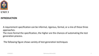 UNIT 3
INTRODUCTION
A requirement specification can be informal, rigorous, formal, or a mix of these three
approaches.
The more formal the specification, the higher are the chances of automating the test
generation process.
The following figure shows variety of test generation techniques
6/10/2017 1Abhimanyu Mishra(CSE)
 