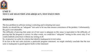 UNIT 5
TEST CASE SELECTION AND ADEQUACY, TEST EXECUTION
OVERVIEW
The key problem in software testing is selecting and evaluating test cases
Ideally we should like an “adequate” test suite to be one that ensures correctness of the product. Unfortunately,
the goal is not attainable.
The difficulty of proving that some set of test cases is adequate in this sense is equivalent to the difficulty of
proving that the program is correct. In other words, we could have “adequate” testing in this sense only if we
could establish correctness without any testing at all.
So, in practice we settle for criteria that identify inadequacies in test suites.
If no test in the test suite executes a particular program statement, we might similarly conclude that the test
suite is inadequate to guard against faults in that statement
6/10/2017 1Abhimanyu Mishra(CSE)
 
