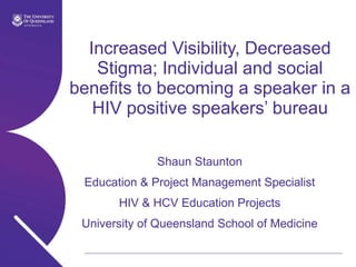 Increased Visibility, Decreased Stigma; Individual and social benefits to becoming a speaker in a HIV positive speakers’ bureau Shaun Staunton Education & Project Management Specialist HIV & HCV Education Projects University of Queensland School of Medicine 