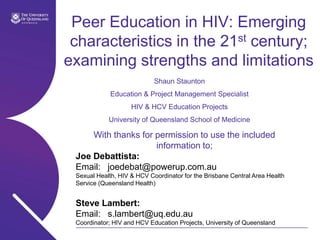 Peer Education in HIV: Emerging characteristics in the 21st century; examining strengths and limitations Shaun Staunton Education & Project Management Specialist HIV & HCV Education Projects University of Queensland School of Medicine With thanks for permission to use the included information to; Joe Debattista:	 Email:	joedebat@powerup.com.au  Sexual Health, HIV & HCV Coordinator for the Brisbane Central Area Health Service (Queensland Health) Steve Lambert:	 Email:	s.lambert@uq.edu.au Coordinator; HIV and HCV Education Projects, University of Queensland 