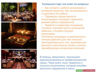 Успешный старт это ответ на вопросы: 
• Как готовить к работе менеджеров и 
линейный персонал. Как контролировать 
и оценивать его работу. 
• Параметры продуктивности 
используемых площадей, персонала, 
режима работы предприятия. 
• Правила и нормативы оснащение 
гостевой /торговой группы помещений 
мебелью, столовой посудой, 
инвентарем. 
•Основные процедуры и мероприятия в 
течение рабочего дня. Как повысить 
заинтересованность лиц, принимающих 
решение в достижении целей и снизить 
пренебрежение интересами компаний. 
В помощь, безусловно, приглашают 
единомышленника из профессиональной 
среды. Чаще всего, ищут надежного и 
сильного исполнителя, который способен 
воплотить задуманное в жизнь. 
 