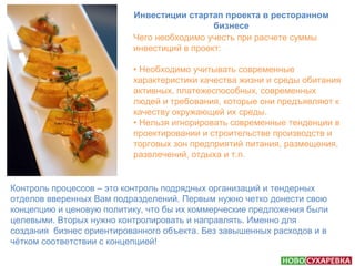 Инвестиции стартап проекта в ресторанном 
бизнесе 
Чего необходимо учесть при расчете суммы 
инвестиций в проект: 
• Необходимо учитывать современные 
характеристики качества жизни и среды обитания 
активных, платежеспособных, современных 
людей и требования, которые они предъявляют к 
качеству окружающей их среды. 
• Нельзя игнорировать современные тенденции в 
проектировании и строительстве производств и 
торговых зон предприятий питания, размещения, 
развлечений, отдыха и т.п. 
Контроль процессов – это контроль подрядных организаций и тендерных 
отделов вверенных Вам подразделений. Первым нужно четко донести свою 
концепцию и ценовую политику, что бы их коммерческие предложения были 
целевыми. Вторых нужно контролировать и направлять. Именно для 
создания бизнес ориентированного объекта. Без завышенных расходов и в 
чётком соответствии с концепцией! 
 