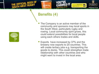 Benefits (4)
 The Company is an active member of the
community and sponsors may local sports in
the South West, particularly rugby and
rowing. Local community spirit grows, this
could extend possibilities for local people
using each others trades and skills.
 Exports have increased by 37% and the
brewery now exports to 20 countries. This
will create tertiary jobs e.g. transporting the
goods to docks. This could strengthen trade
relationship with other countries and who
might want to invest in the local area.
 