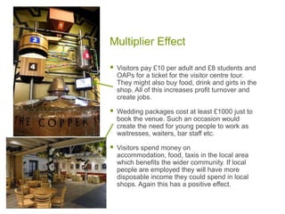 Multiplier Effect
 Visitors pay £10 per adult and £8 students and
OAPs for a ticket for the visitor centre tour.
They might also buy food, drink and girts in the
shop. All of this increases profit turnover and
create jobs.
 Wedding packages cost at least £1000 just to
book the venue. Such an occasion would
create the need for young people to work as
waitresses, waiters, bar staff etc.
 Visitors spend money on
accommodation, food, taxis in the local area
which benefits the wider community. If local
people are employed they will have more
disposable income they could spend in local
shops. Again this has a positive effect.
 