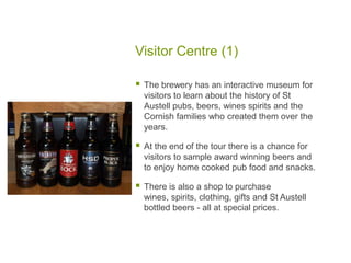 Visitor Centre (1)
 The brewery has an interactive museum for
visitors to learn about the history of St
Austell pubs, beers, wines spirits and the
Cornish families who created them over the
years.
 At the end of the tour there is a chance for
visitors to sample award winning beers and
to enjoy home cooked pub food and snacks.
 There is also a shop to purchase
wines, spirits, clothing, gifts and St Austell
bottled beers - all at special prices.
 