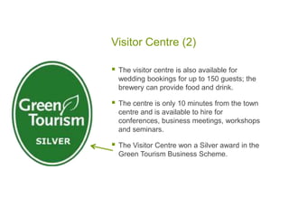 Visitor Centre (2)
 The visitor centre is also available for
wedding bookings for up to 150 guests; the
brewery can provide food and drink.
 The centre is only 10 minutes from the town
centre and is available to hire for
conferences, business meetings, workshops
and seminars.
 The Visitor Centre won a Silver award in the
Green Tourism Business Scheme.
 
