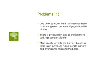 Problems (1)
 Due peak seasons there has been localised
traffic congestion because of popularity with
visitors.
 There is pressure on land to provide more
parking space for visitors.
 Most people travel to the brewery by car so
there is an increased risk of people drinking
and driving after sampling the beers
 