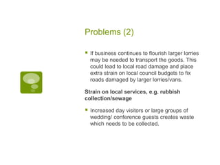 Problems (2)
 If business continues to flourish larger lorries
may be needed to transport the goods. This
could lead to local road damage and place
extra strain on local council budgets to fix
roads damaged by larger lorries/vans.
Strain on local services, e.g. rubbish
collection/sewage
 Increased day visitors or large groups of
wedding/ conference guests creates waste
which needs to be collected.
 