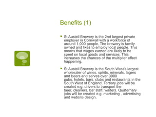 Benefits (1)
 St Austell Brewery is the 2nd largest private
employer in Cornwall with a workforce of
around 1,000 people. The brewery is family
owned and likes to employ local people. This
means that wages earned are likely to be
spent on local goods and services. This
increases the chances of the multiplier effect
happening.
 St Austell Brewery is the South West’s largest
wholesaler of wines, spirits, minerals, lagers
and beers and serves over 3000
pubs, hotels, bars, clubs and restaurants in the
South West of England. Tertiary jobs will be
created e.g. drivers to transport the
beer, cleaners, bar staff, waiters. Quaternary
jobs will be created e.g. marketing , advertising
and website design.
 