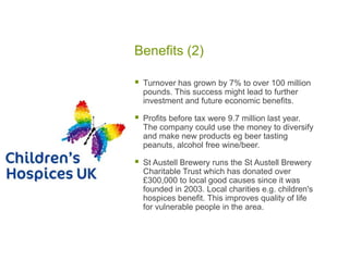 Benefits (2)
 Turnover has grown by 7% to over 100 million
pounds. This success might lead to further
investment and future economic benefits.
 Profits before tax were 9.7 million last year.
The company could use the money to diversify
and make new products eg beer tasting
peanuts, alcohol free wine/beer.
 St Austell Brewery runs the St Austell Brewery
Charitable Trust which has donated over
£300,000 to local good causes since it was
founded in 2003. Local charities e.g. children's
hospices benefit. This improves quality of life
for vulnerable people in the area.
 