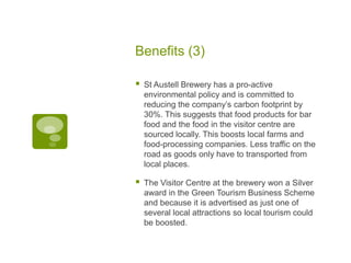 Benefits (3)
 St Austell Brewery has a pro-active
environmental policy and is committed to
reducing the company’s carbon footprint by
30%. This suggests that food products for bar
food and the food in the visitor centre are
sourced locally. This boosts local farms and
food-processing companies. Less traffic on the
road as goods only have to transported from
local places.
 The Visitor Centre at the brewery won a Silver
award in the Green Tourism Business Scheme
and because it is advertised as just one of
several local attractions so local tourism could
be boosted.
 