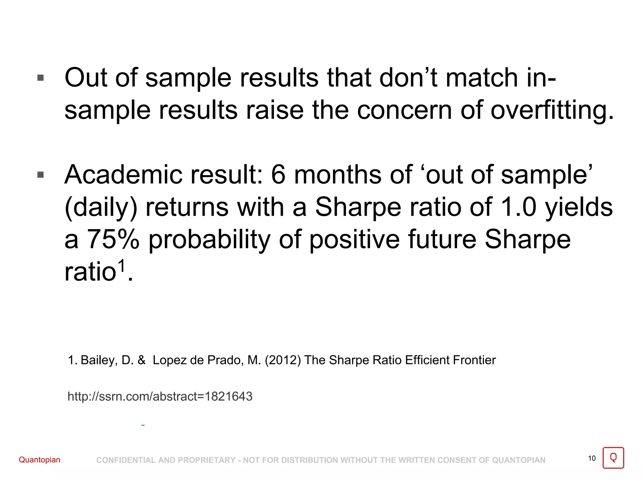 Quantopian CONFIDENTIAL AND PROPRIETARY - NOT FOR DISTRIBUTION WITHOUT THE WRITTEN CONSENT OF QUANTOPIAN
▪ Out of sample results that don’t match in-
sample results raise the concern of overfitting.
▪ Academic result: 6 months of ‘out of sample’
(daily) returns with a Sharpe ratio of 1.0 yields
a 75% probability of positive future Sharpe
ratio1.
10
1. Bailey, D. & Lopez de Prado, M. (2012) The Sharpe Ratio Efficient Frontier
http://ssrn.com/abstract=1821643
 