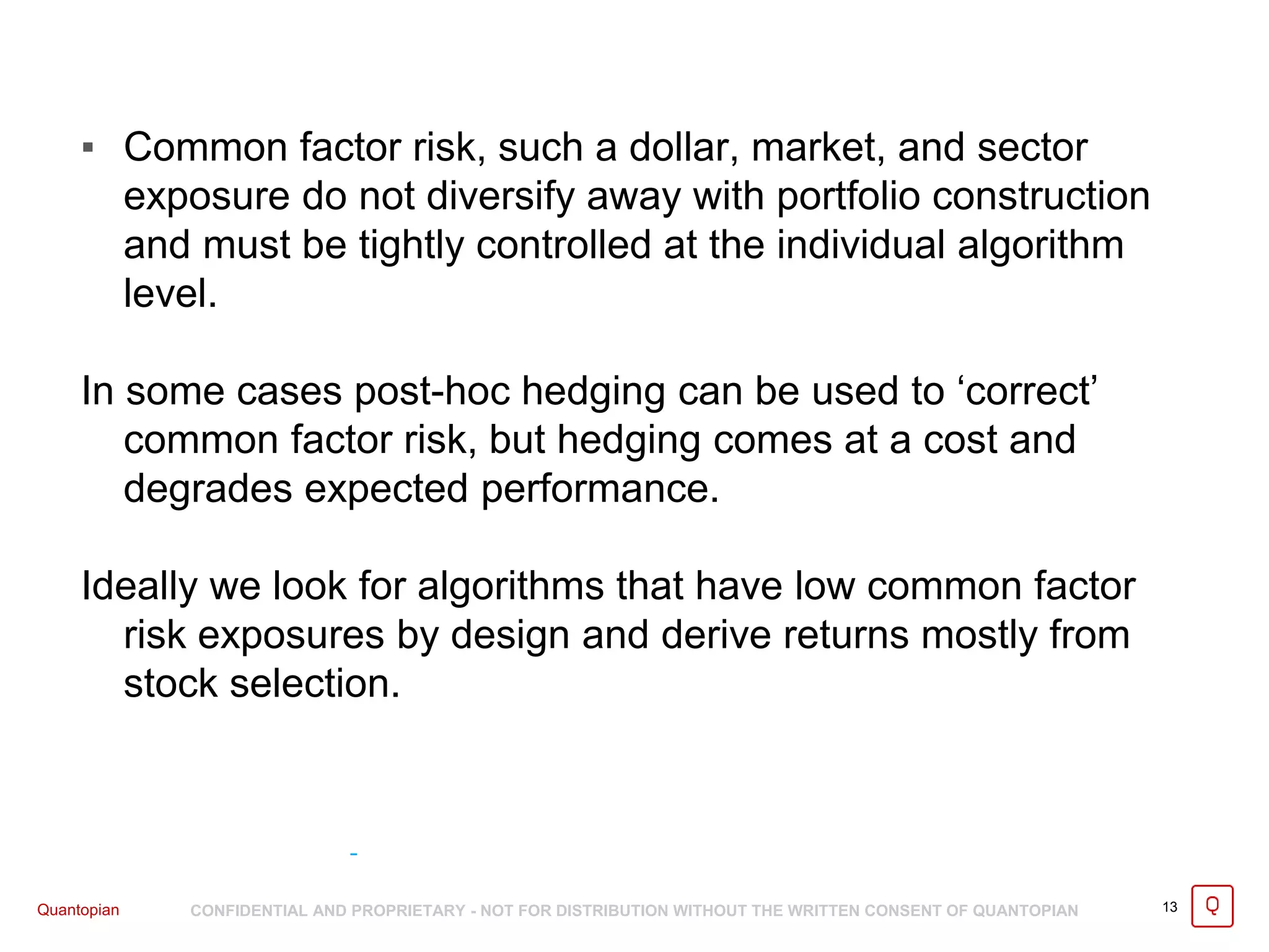 Quantopian CONFIDENTIAL AND PROPRIETARY - NOT FOR DISTRIBUTION WITHOUT THE WRITTEN CONSENT OF QUANTOPIAN 13
▪ Common factor risk, such a dollar, market, and sector
exposure do not diversify away with portfolio construction
and must be tightly controlled at the individual algorithm
level.
In some cases post-hoc hedging can be used to ‘correct’
common factor risk, but hedging comes at a cost and
degrades expected performance.
Ideally we look for algorithms that have low common factor
risk exposures by design and derive returns mostly from
stock selection.
 