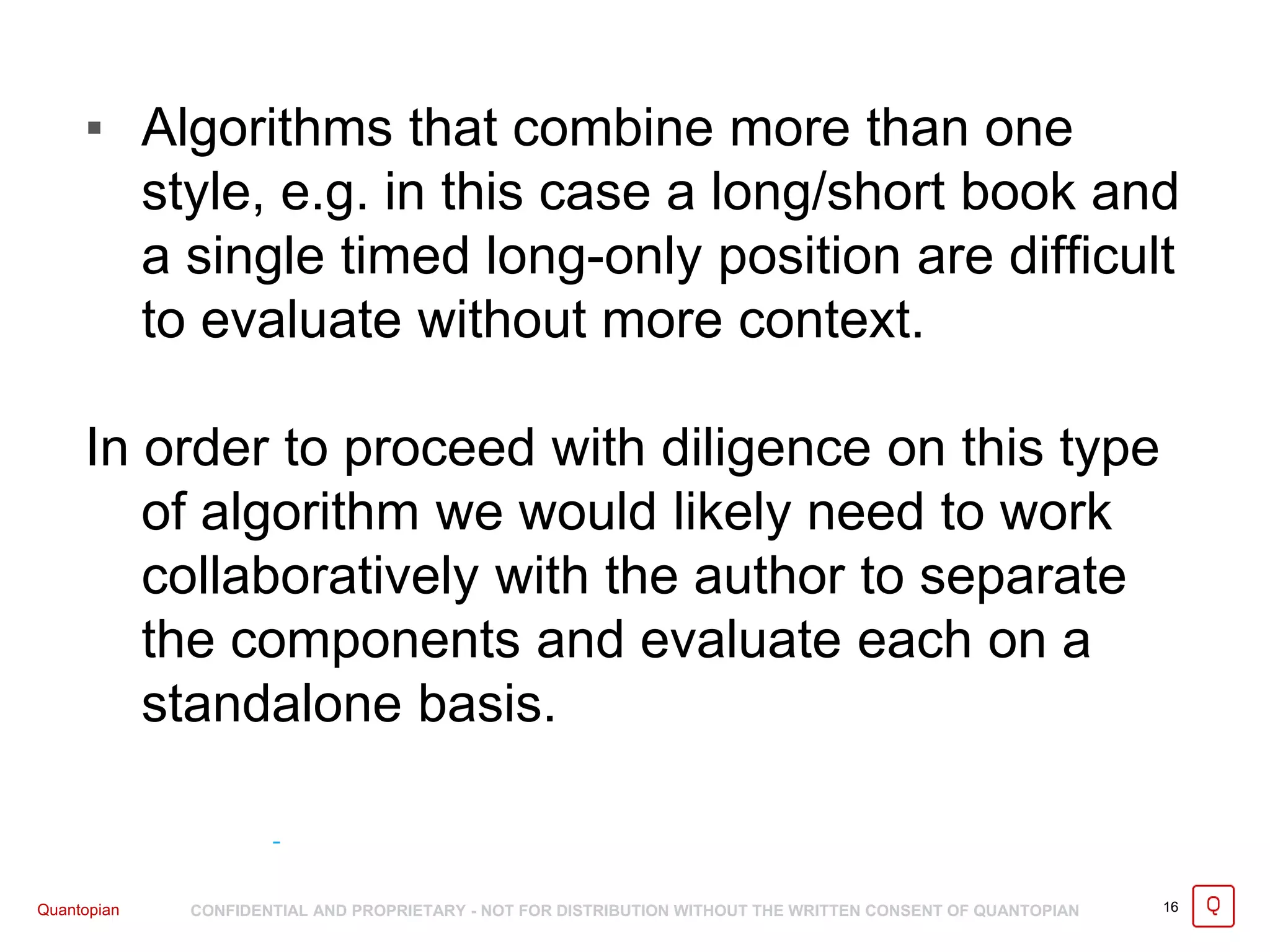 Quantopian CONFIDENTIAL AND PROPRIETARY - NOT FOR DISTRIBUTION WITHOUT THE WRITTEN CONSENT OF QUANTOPIAN 16
▪ Algorithms that combine more than one
style, e.g. in this case a long/short book and
a single timed long-only position are difficult
to evaluate without more context.
In order to proceed with diligence on this type
of algorithm we would likely need to work
collaboratively with the author to separate
the components and evaluate each on a
standalone basis.
 