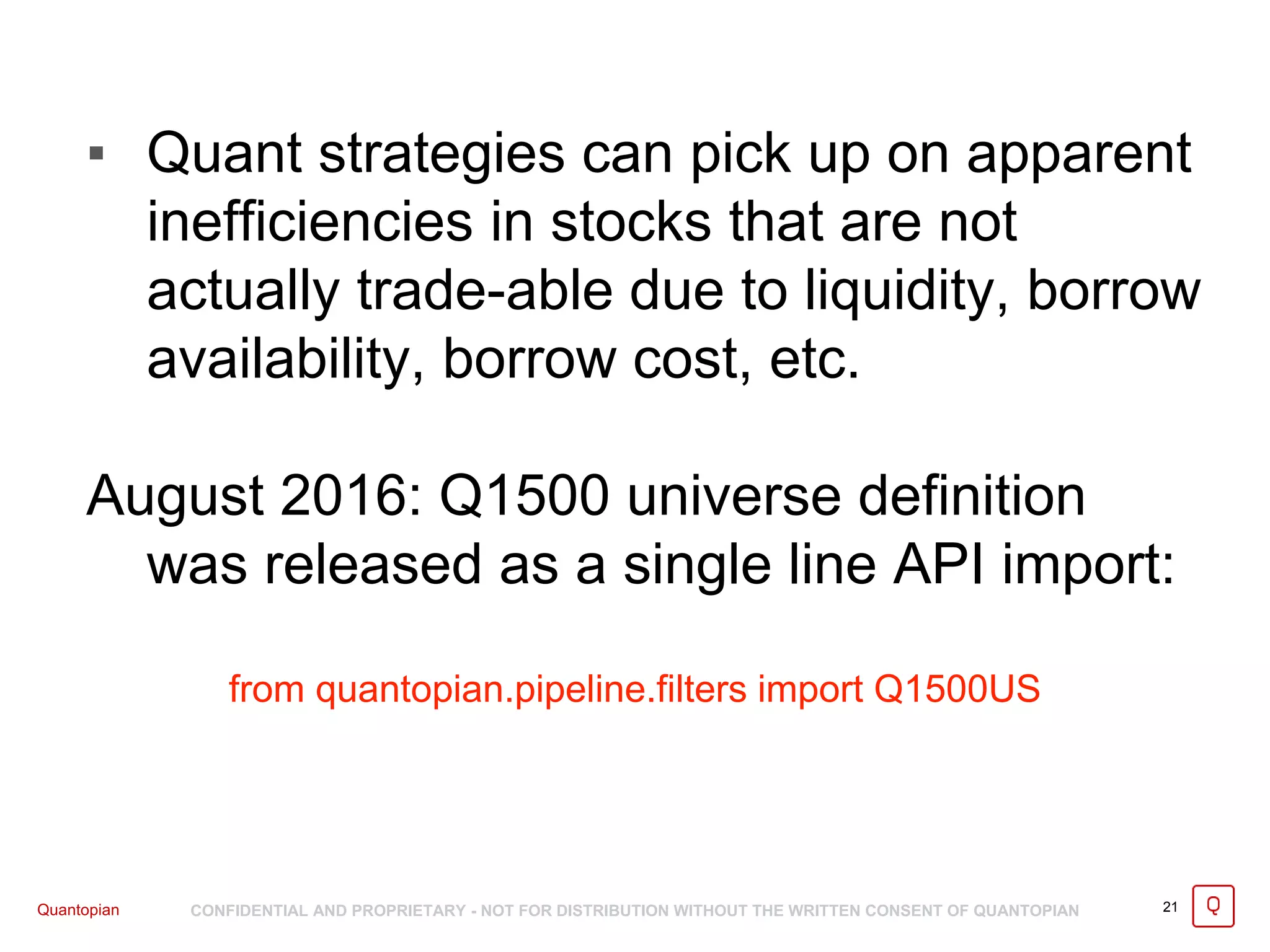 Quantopian CONFIDENTIAL AND PROPRIETARY - NOT FOR DISTRIBUTION WITHOUT THE WRITTEN CONSENT OF QUANTOPIAN 21
▪ Quant strategies can pick up on apparent
inefficiencies in stocks that are not
actually trade-able due to liquidity, borrow
availability, borrow cost, etc.
August 2016: Q1500 universe definition
was released as a single line API import:
from quantopian.pipeline.filters import Q1500US
 
