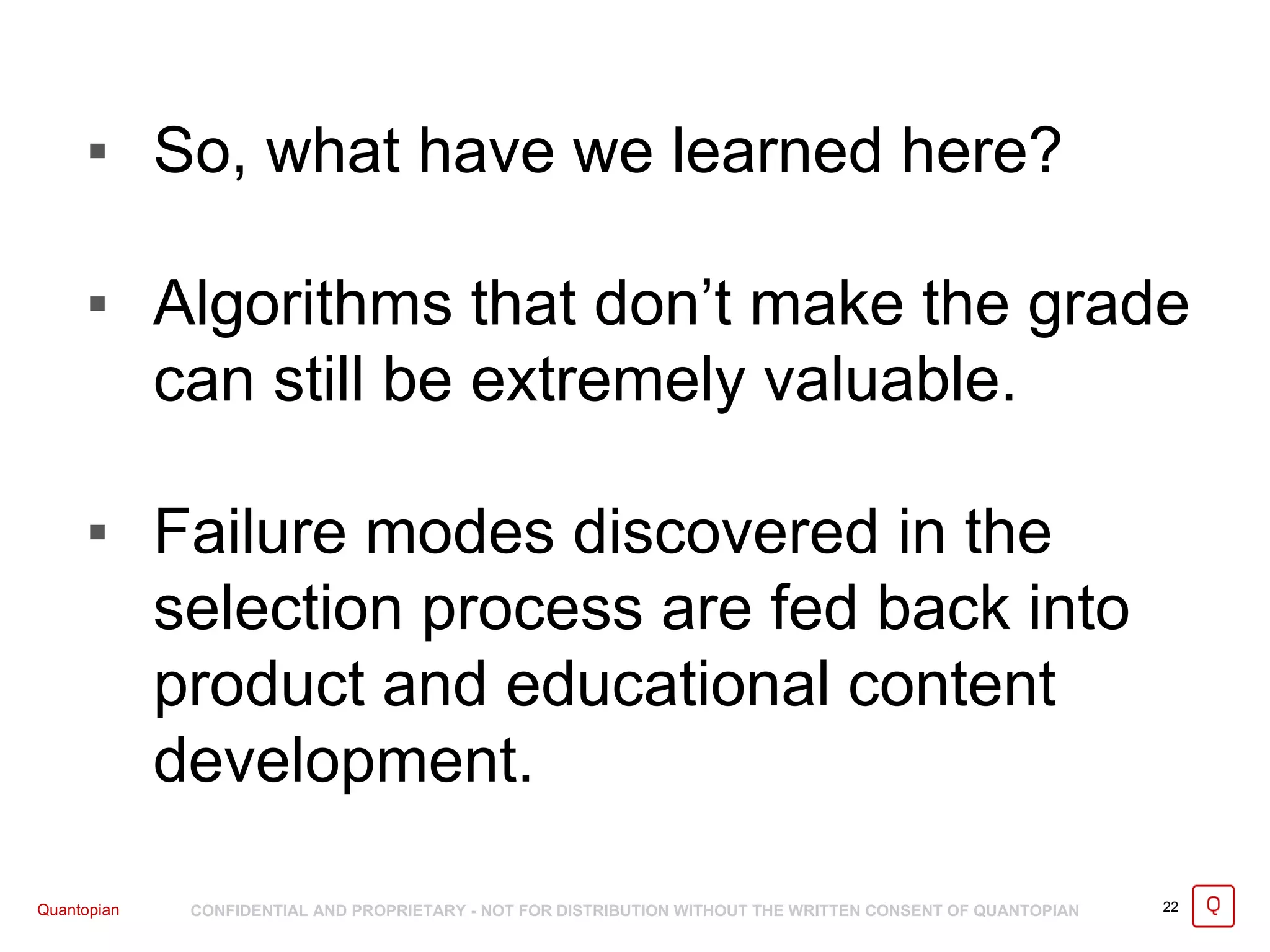 Quantopian CONFIDENTIAL AND PROPRIETARY - NOT FOR DISTRIBUTION WITHOUT THE WRITTEN CONSENT OF QUANTOPIAN
▪ So, what have we learned here?
▪ Algorithms that don’t make the grade
can still be extremely valuable.
▪ Failure modes discovered in the
selection process are fed back into
product and educational content
development.
22
 
