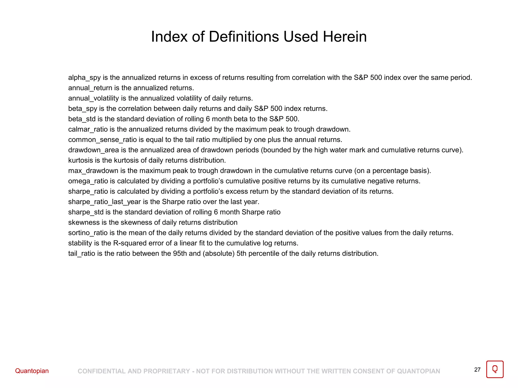 Quantopian CONFIDENTIAL AND PROPRIETARY - NOT FOR DISTRIBUTION WITHOUT THE WRITTEN CONSENT OF QUANTOPIAN 27Quantopian
alpha_spy is the annualized returns in excess of returns resulting from correlation with the S&P 500 index over the same period.
annual_return is the annualized returns.
annual_volatility is the annualized volatility of daily returns.
beta_spy is the correlation between daily returns and daily S&P 500 index returns.
beta_std is the standard deviation of rolling 6 month beta to the S&P 500.
calmar_ratio is the annualized returns divided by the maximum peak to trough drawdown.
common_sense_ratio is equal to the tail ratio multiplied by one plus the annual returns.
drawdown_area is the annualized area of drawdown periods (bounded by the high water mark and cumulative returns curve).
kurtosis is the kurtosis of daily returns distribution.
max_drawdown is the maximum peak to trough drawdown in the cumulative returns curve (on a percentage basis).
omega_ratio is calculated by dividing a portfolio’s cumulative positive returns by its cumulative negative returns.
sharpe_ratio is calculated by dividing a portfolio’s excess return by the standard deviation of its returns.
sharpe_ratio_last_year is the Sharpe ratio over the last year.
sharpe_std is the standard deviation of rolling 6 month Sharpe ratio
skewness is the skewness of daily returns distribution
sortino_ratio is the mean of the daily returns divided by the standard deviation of the positive values from the daily returns.
stability is the R-squared error of a linear fit to the cumulative log returns.
tail_ratio is the ratio between the 95th and (absolute) 5th percentile of the daily returns distribution.
Index of Definitions Used Herein
 