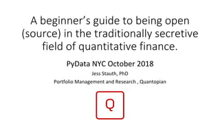 A beginner’s guide to being open
(source) in the traditionally secretive
field of quantitative finance.
PyData NYC October 2018
Jess Stauth, PhD
Portfolio Management and Research , Quantopian
 