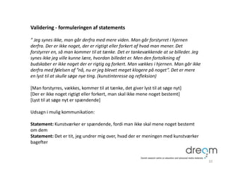 Validering - formuleringen af statements
” Jeg synes ikke, man går derfra med mere viden. Man går forstyrret i hjernen
derfra. Der er ikke noget, der er rigtigt eller forkert af hvad man mener. Det
forstyrrer en, så man kommer til at tænke. Det er tankevækkende at se billeder. Jeg
synes ikke jeg ville kunne lære, hvordan billedet er. Men den fortolkning af
budskaber er ikke noget der er rigtig og forkert. Man vækkes i hjernen. Man går ikke
derfra med følelsen af ”nå, nu er jeg blevet meget klogere på noget”. Det er mere
en lyst til at skulle søge nye ting. (kunstinteresse og refleksion)
[Man forstyrres, vækkes, kommer til at tænke, det giver lyst til at søge nyt]
[Der er ikke noget rigtigt eller forkert, man skal ikke mene noget bestemt]
[Lyst til at søge nyt er spændende]
Udsagn i mulig kommunikation:
Statement: Kunstværker er spændende, fordi man ikke skal mene noget bestemt
om dem
Statement: Det er tit, jeg undrer mig over, hvad der er meningen med kunstværker
bagefter
10
 
