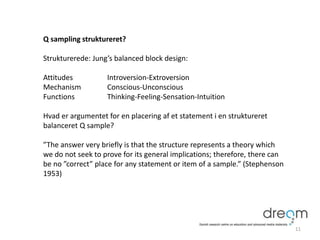 Q sampling struktureret?
Strukturerede: Jung’s balanced block design:
Attitudes Introversion-Extroversion
Mechanism Conscious-Unconscious
Functions Thinking-Feeling-Sensation-Intuition
Hvad er argumentet for en placering af et statement i en struktureret
balanceret Q sample?
”The answer very briefly is that the structure represents a theory which
we do not seek to prove for its general implications; therefore, there can
be no ”correct” place for any statement or item of a sample.” (Stephenson
1953)
11
 