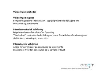 Valideringsmuligheder
Validering i designet
Bringe designet ind i konteksten - spørge potentielle deltagere om
concourse og statements
Interviewmetodisk validering
Følgeinterviews – før eller efter Q sorting
”Tænke højt” metode – bede deltagere om at fortælle hvorfor de rangerer
statements, som de gør, undervejs
Intersubjektiv validering
Andre forskere kigger på concourse og statements
Eksplicitere hvordan concourse og Q sample er lavet
13
 