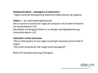 Skalakonstruktion - udvælgelse af statements :
- højest scorende distingushing statements både positive og negative
Faktor 1 – de underholdningskrævende
Det er sjovere at producere noget på computer end at lytte til historier
om kunstværkerne (+3)
Det bedste ved besøg på Arken er at arbejde med digitalkamera og
computerprogram (+2)
Indsamlet i online interview:
”Det er altid sjovere at lave noget visuelt [på computer] end at lytte til
nogen”
”Det [med computer]er lidt meget vores teenagestil”
Behov for kontekstualisering af designet
15
 