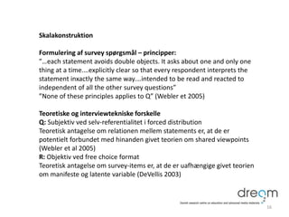 Skalakonstruktion
Formulering af survey spørgsmål – principper:
”…each statement avoids double objects. It asks about one and only one
thing at a time.…explicitly clear so that every respondent interprets the
statement inxactly the same way.…intended to be read and reacted to
independent of all the other survey questions”
”None of these principles applies to Q” (Webler et 2005)
Teoretiske og interviewtekniske forskelle
Q: Subjektiv ved selv-referentialitet i forced distribution
Teoretisk antagelse om relationen mellem statements er, at de er
potentielt forbundet med hinanden givet teorien om shared viewpoints
(Webler et al 2005)
R: Objektiv ved free choice format
Teoretisk antagelse om survey-items er, at de er uafhængige givet teorien
om manifeste og latente variable (DeVellis 2003)
16
 