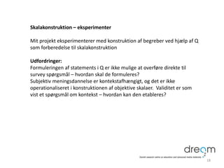 Skalakonstruktion – eksperimenter
Mit projekt eksperimenterer med konstruktion af begreber ved hjælp af Q
som forberedelse til skalakonstruktion
Udfordringer:
Formuleringen af statements i Q er ikke mulige at overføre direkte til
survey spørgsmål – hvordan skal de formuleres?
Subjektiv meningsdannelse er kontekstafhængigt, og det er ikke
operationaliseret i konstruktionen af objektive skalaer. Validitet er som
vist et spørgsmål om kontekst – hvordan kan den etableres?
18
 