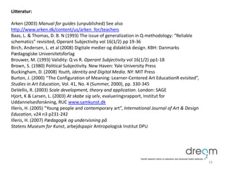 Litteratur:
Arken (2003) Manual for guides (unpublished) See also
http://www.arken.dk/content/us/arken_for/teachers
Baas, L. & Thomas, D. B. N (1993) The issue of generalization in Q methodology: “Reliable
schematics” revisited, Operant Subjectivity vol 16(1/2) pp 19-36
Birch, Andersen, L. et al (2008) Digitale medier og didaktisk design. KBH: Danmarks
Pædagogiske Universitetsforlag
Brouwer, M. (1993) Validity: Q vs R. Operant Subjectivity vol 16(1/2) pp1-18
Brown, S. (1980) Political Subjectivity. New Haven: Yale University Press
Buckingham, D. (2008) Youth, identity and Digital Media. NY: MIT Press
Burton, J. (2000) “The Configuration of Meaning: Learner-Centered Art EducationR evisited”,
Studies in Art Education, Vol. 41, No. 4 (Summer, 2000), pp. 330-345
DeVellis, R. (2003) Scale development, theory and application. London: SAGE
Hjort, K & Larsen, L. (2003) At skabe sig selv, evalueringsrapport, Institut for
Uddannelsesforskning, RUC www.samkunst.dk
Illeris, H. (2005) ”Young people and contemporary art”, International Journal of Art & Design
Education, v24 n3 p231-242
Illeris, H. (2007) Pædagogik og undervisning på
Statens Museum for Kunst, arbejdspapir Antropologisk Institut DPU
19
 