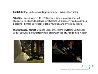 Kontekst: Unges arbejde med digitale medier i kunstundervisning
Situation: Unge i alderen 15 til 18 deltager i musemsbesøg som led i
skoleprojekter, hvor de oplever kunstværker og producerer audio og video
podcasts i digitale workshops ledet af museumsundervisere på Arken
Workshoppens formål: De unge lærer om et tema knyttet til udstillingen
ved at udtrykke deres fortolkninger af kunsten ved at arbejde med medier
2
 