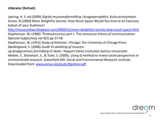 Litteratur (fortsat):
Løssing, A. S. ed (2009) Digital museumsformidling i brugerperspektiv, Kulturarvstyrelsen
Simon, N.(2009) More Delightful Secrets: How Much Space Would You Give to an Exclusive
Subset of your Audience?
http://museumtwo.blogspot.com/2009/11/more-delightful-secrets-how-much-space.html
Stephenson, W. (1986) ”Protoconcursus part I: The concourse theory of communication.
Operant Subjectivity vol 9(2) pp 37-58
Stephenson, W. (1953) Study of behavior. Chicago: the University of Chicago Press
Søndergaard, S. (2008) Guide til udvikling af museers
og besøgscentres formidling til skoler. Rapport Steno Instituttet Aarhus Universitet
Webler, T., Danielson, S., & Tuler, S. (2009). Using Q method to reveal social perspectives in
environmental research. Greenfield MA: Social and Environmental Research Institute.
Downloaded from: www.serius.org/pubs/Qprimer.pdf
20
 