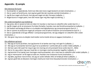 Appendix - Q sample
Om interesse for kunst
1 - Kunstværker er spændende, fordi man ikke skal mene noget bestemt om dem (motivation…)
2 - Det er svært at forstå kunst, men jeg kan godt lide det mystiske ved det (motivation…)
3 - Jeg får kun noget ud af kunst, hvis jeg ved noget om det i forvejen (udbytte…)
4 - Noget kunst er meget pænt, men det meste siger mig ikke noget (vurdering…)
Om undervisningsform og mediebrug
5 - Jeg synes, det er sjovest at tale om ideer til, hvordan vi skal lave en videofilm eller andet (lyst til…)
6 - Jeg får meget ud af, at omviseren fra Arken fortæller, hvordan man skal forstå kunstværkerne (udbytte…)
7 - Det bedste ved besøg på Arken er at arbejde med digitalkamera og computerprogram (lyst til…)
8 - Det er sjovere at producere noget på computer end at lytte til historier om kunstværkerne (lyst til…)
9 - Det er spændende at bruge effekter i computerprogrammet, når jeg redigerer en videofilm eller andet
(motivation…)
10 - Det giver mig mere at arbejde med medier end at skulle skrive en opgave (motivation…)
Om refleksion og kunst
11 - Når jeg ser kunst på Arken, kan jeg komme til at tænke over ting i mit eget liv (udbytte…)
12 - Når jeg ser kunstværker kommer jeg til at se problemer i samfundet på en anden måde (udbytte…)
13 - Det kan være lidt svært for mig at sige min mening om et kunstværk foran andre (lyst til….NEG)
14 - Det er tit, jeg undrer mig over, hvad der er meningen med kunstværker bagefter (udbytte…)
15 - Jeg kommer til at tænke over meningen med kunstværket, når vi skal lave en videofilm eller andet (udbytte…)
16 - Jeg er interesseret i at få noget at vide om, hvordan man analyserer kunst (motivation…)
17 - Jeg føler, jeg bliver mere kritisk, når jeg ser andre billeder efter et forløb på Arken (udbytte…)
18 - Jeg kan godt lide at diskutere meningen med kunst med mine klassekammerater (motivation…)
21
 
