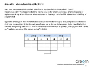 Appendix – dataindsamling og Q gitteret
Data blev indsamlet online med en modificeret version af Christian Hackerts FlashQ.
Indsamlingen blev foretaget med støtte fra mig selv under alle interviews på 5 forskellige skoler i
regionen omkring Arken Museum. Observationer er foretaget men henblik på eventuel udvikling af
programmet
Q gitteret er designet med mindre kurtosis i quasi-normalfordelingen, da Q sample ikke indeholder
ekstreme synspunkter. Under interviews erfarede jeg at de yngste i gruppen skulle have hjælp til at
fortolke ”enig-uenig” skalaen. Så instruktionen blev udviklet efter et par test, idet jeg bad dem tænke
på ”hvad der passer og ikke passer på mig” i stedet.
22
< Uenig < Neutral > Enig >
-3 -2 -1 0 +1 +2 +3
 