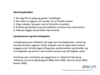 Workshopforløbet:
1. De unge får et oplæg og guides i udstillingen
2. Der stilles en opgave som handler om at fortolke værker
3. Unge arbejder i grupper med at fremstille et podcast
4. Produkt og arbejdet evalueres kollektivt sammen med underviseren
5. Podcasts lægges ud på Arkens hjemmeside
Læreprocessen og dens betingelser:
I arbejdsprocessen reflekterer de unge over kunstoplevelsen, emnet og
hvordan de løser opgaven. Under arbejdet med at skabe deres historie
engageres de i fortolkningen af begreber, problematikker og forholder sig
til muligheder og rammer i den kreative proces med det digitale udstyr
Forskning viser motivation og engagement er relateret til læring og
refleksion om kunst (Søndergaard 2008, Illeris 2005, Hjort & Larsen 2003,
Burton 2000)
3
 