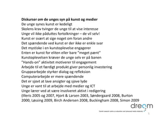 Diskurser om de unges syn på kunst og medier
De unge synes kunst er kedeligt
Skolens krav tvinger de unge til at vise interesse
Unge vil ikke påduttes fortolkninger – de vil selv!
Kunst er svært at sige noget om foran andre
Det spændende ved kunst er der ikke er enkle svar
Det mystiske i en kunstoplevelse engagerer
Enten er kunst for eliten eller bare ”meget pænt”
Kunstoplevelsen kræver de unge selv er på banen
”Hands-on” aktivitet motiverer til engagement
Arbejde til et færdigt produkt giver personlig investering
Gruppearbejde styrker dialog og refleksion
Computerarbejde er mere spændende
Det er sjovt at lave ansigter og sjove lyde
Unge er vant til at arbejde med medier og ICT
Unge lærer ved at være involveret aktivt i redigering
(Illeris 2005 og 2007, Hjort & Larsen 2003, Søndergaard 2008, Burton
2000, Løssing 2009, Birch Andersen 2008, Buckingham 2008, Simon 2009
5
 