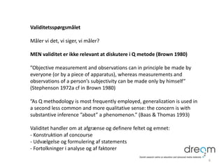 Validitetsspørgsmålet
Måler vi det, vi siger, vi måler?
MEN validitet er ikke relevant at diskutere i Q metode (Brown 1980)
”Objective measurement and observations can in principle be made by
everyone (or by a piece of apparatus), whereas measurements and
observations of a person’s subjectivity can be made only by himself”
(Stephenson 1972a cf in Brown 1980)
”As Q methodology is most frequently employed, generalization is used in
a second less common and more qualitative sense: the concern is with
substantive inference ”about” a phenomenon.” (Baas & Thomas 1993)
Validitet handler om at afgrænse og definere feltet og emnet:
- Konstruktion af concourse
- Udvælgelse og formulering af statements
- Fortolkninger i analyse og af faktorer
6
 