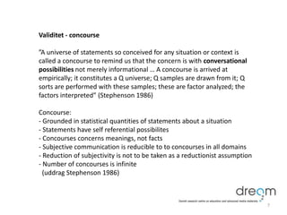 Validitet - concourse
”A universe of statements so conceived for any situation or context is
called a concourse to remind us that the concern is with conversational
possibilities not merely informational … A concourse is arrived at
empirically; it constitutes a Q universe; Q samples are drawn from it; Q
sorts are performed with these samples; these are factor analyzed; the
factors interpreted” (Stephenson 1986)
Concourse:
- Grounded in statistical quantities of statements about a situation
- Statements have self referential possibilites
- Concourses concerns meanings, not facts
- Subjective communication is reducible to to concourses in all domains
- Reduction of subjectivity is not to be taken as a reductionist assumption
- Number of concourses is infinite
(uddrag Stephenson 1986)
7
 