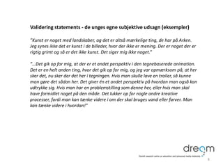 Validering statements - de unges egne subjektive udsagn (eksempler)
”Kunst er noget med landskaber, og det er altså mærkelige ting, de har på Arken.
Jeg synes ikke det er kunst i de billeder, hvor der ikke er mening. Der er noget der er
rigtig grimt og så er det ikke kunst. Det siger mig ikke noget.”
”…Det gik op for mig, at der er et andet perspektiv i den tegnebaserede animation.
Det er en helt anden ting, hvor det gik op for mig, og jeg var opmærksom på, at her
sker det, nu sker der det her i tegningen. Hvis man skulle lave en trailer, så kunne
man gøre det sådan her. Det giver én et andet perspektiv på hvordan man også kan
udtrykke sig. Hvis man har en problemstilling som denne her, eller hvis man skal
have formidlet noget på den måde. Det lukker op for nogle andre kreative
processer, fordi man kan tænke videre i om der skal bruges vand eller farver. Man
kan tænke videre i hvordan!”
8
 
