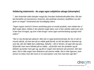 Validering statements - de unges egne subjektive udsagn (eksempler)
”…den historiske viden betyder meget for, hvordan helhedsindtrykket blev. Dét der
kan fortælles om kunstneren, historien, den politiske situation, konflikten osv det
giver en meget” (motivation for kunstfaglig viden)
”Ingen regner med at 5 timers workshop giver et smukt produkt, men måske har vi
fået nogle ideer, måske er der plantet nogle ideer, som vi kan udvikle videre på, som
vi kan lave til noget, og som vi kan bruge i vores egen sammenhæng og tage med
videre.”
”Der er stor forskel på udstyret. Men der er også æstetisk forskel, for her er det et
visuelt udtryk, så man kan på en måde godt forstå, at når den først er kommet op
som ide, den der Røde Kors edderkop, hahaha – det er Vesten, så siger det sig selv.
Så forstår man mere billedet på en måde….så forstår man de symboler og de
billeder og tanker man gør sig, og det er noget man kommer på sammen. Det sker
bare. Det er ikke noget man diskuterer på samme måde. Det er ikke ligesom, man
skriver en tekst, hvor det mere er en overvejelse i ord, hvis man kan sige det.”
9
 