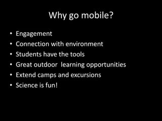 Why go mobile?
•
•
•
•
•
•

Engagement
Connection with environment
Students have the tools
Great outdoor learning opportunities
Extend camps and excursions
Science is fun!

 