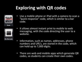 Exploring with QR codes
• Use a mobile phone or iPad with a camera to scan a
“quick response” code, which is similar to a bar
code.
• It allows almost instant print to mobile to web
messaging, with the code directing the user to a
website.
• Information, such as names, addresses, phone
numbers and URL’s, are stored in the code, which
can hold up to 7,000 digits.
• There are web and mobile apps which generate QR
codes, so students can create their own codes.

 