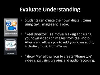 Evaluate Understanding
• Students can create their own digital stories
using text, images and audio.
• “Reel Director” is a movie making app using
your own videos or images from the Photo
Album and allows you to add your own audio,
including music from iTunes.
• “Show Me” allows you to create ‘Khan-style’
video clips using drawing and audio recording.

 