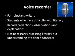 Voice recorder
• For reluctant writers
• Students who have difficulty with literacy
• Record predictions, observations and
explanations
• Not necessarily assessing literacy but
understanding of science concepts

 