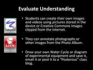 Evaluate Understanding
• Students can create their own images
and videos using pictures stored in the
device or Creative Commons images
clipped from the internet.

• They can annotate photographs or
other images from the Photo Album.
• Draw your own Water Cycle or diagram
of experimental equipment and save it,
email it or post it to a “Posterous” class
blog.

 